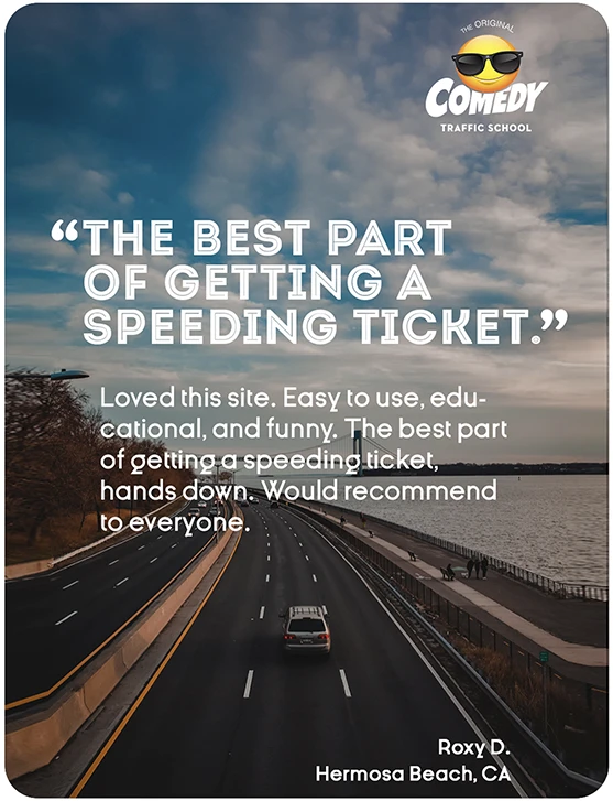 “THE BEST PART OF GETTING A SPEEDING TICKET.” Loved this site. Easy to use, educational, and funny. The best part of getting a speeding ticket, hands down. Would recommend to everyone. Roxy D., Hermosa Beach, CA