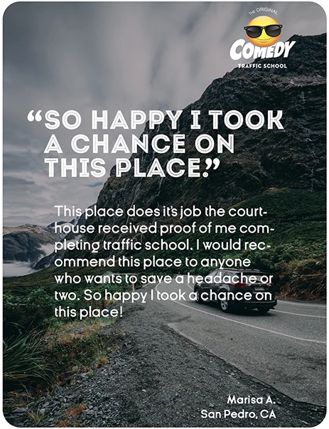 “SO HAPPY I TOOK A CHANCE ON THIS PLACE.” This place does it's job the courthouse received proof of me completing traffic school. I would recommend this place to anyone who wants to save a headache or two. So happy I took a chance on this place! Marisa A., San Pedro, CA