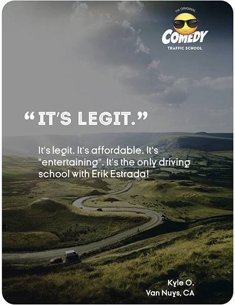 “IT'S LEGIT.” It's legit. It's affordable. It's "entertaining". It's the only driving school with Erik Estrada! Kyle O., Van Nuys, CA