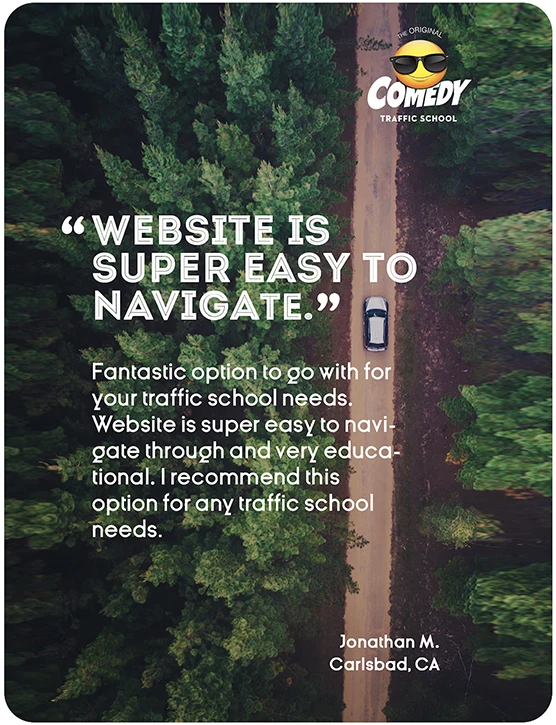 “WEBSITE IS SUPER EASY TO NAVIGATE.” Fantastic option to go with for your traffic school needs. Website is super easy to navigate through and very educational. I recommend this option for any traffic school needs. Jonathan M., Carlsbad, CA