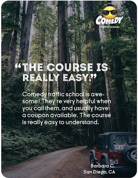 “THE COURSE IS REALLY EASY.” Comedy traffic school is awesome! They're very helpful when you call them, and usually have a coupon available. The course is really easy to understand. Barbara C., San Diego, CA